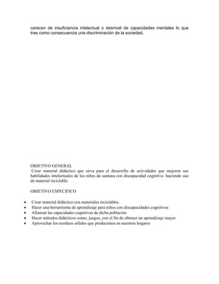 carecen de insuficiencia intelectual o desnivel de capacidades mentales lo que 
trae como consecuencia una discriminación de la sociedad. 
OBJETIVO GENERAL 
Crear material didáctico que sirva para el desarrollo de actividades que mejoren sus 
habilidades intelectuales de los niños de santana con discapacidad cognitiva haciendo uso 
de material reciclable. 
OBJETIVO ESPECIFICO 
 Crear material didáctico con materiales reciclables. 
 Hacer una herramienta de aprendizaje para niños con discapacidades cognitivas 
 Afianzar las capacidades cognitivas de dicha población 
 Hacer métodos didácticos como, juegos, con el fin de obtener un aprendizaje mayor 
 Aprovechar los residuos sólidos que producimos en nuestros hogares 
 