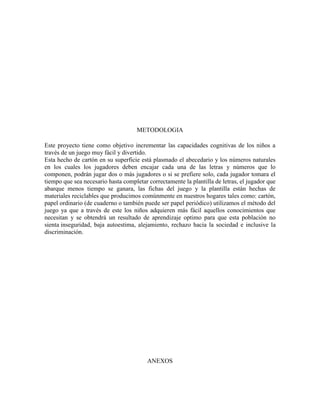 METODOLOGIA 
Este proyecto tiene como objetivo incrementar las capacidades cognitivas de los niños a 
través de un juego muy fácil y divertido. 
Esta hecho de cartón en su superficie está plasmado el abecedario y los números naturales 
en los cuales los jugadores deben encajar cada una de las letras y números que lo 
componen, podrán jugar dos o más jugadores o si se prefiere solo, cada jugador tomara el 
tiempo que sea necesario hasta completar correctamente la plantilla de letras, el jugador que 
abarque menos tiempo se ganara, las fichas del juego y la plantilla están hechas de 
materiales reciclables que producimos comúnmente en nuestros hogares tales como: cartón, 
papel ordinario (de cuaderno o también puede ser papel periódico) utilizamos el método del 
juego ya que a través de este los niños adquieren más fácil aquellos conocimientos que 
necesitan y se obtendrá un resultado de aprendizaje optimo para que esta población no 
sienta inseguridad, baja autoestima, alejamiento, rechazo hacia la sociedad e inclusive la 
discriminación. 
ANEXOS 
 