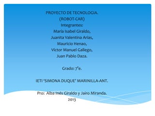 PROYECTO DE TECNOLOGIA.
(ROBOT-CAR)
Integrantes:
María Isabel Giraldo,
Juanita Valentina Arias,
Mauricio Henao,
Víctor Manuel Gallego,
Juan Pablo Daza.
Grado: 7°e.
IETI ‘SIMONA DUQUE’ MARINILLA-ANT.
Pro: Alba Inés Giraldo y Jairo Miranda.
2013
 