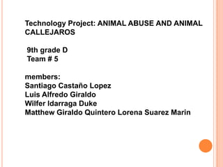 Technology Project: ANIMAL ABUSE AND ANIMAL
CALLEJAROS

9th grade D
Team # 5

members:
Santiago Castaño Lopez
Luis Alfredo Giraldo
Wilfer Idarraga Duke
Matthew Giraldo Quintero Lorena Suarez Marin
 