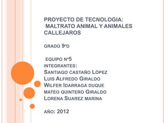 PROYECTO DE TECNOLOGIA:
MALTRATO ANIMAL Y ANIMALES
CALLEJAROS

GRADO   9ºD

 EQUIPO Nº5
INTEGRANTES:
SANTIAGO CASTAÑO   LÓPEZ
LUIS ALFREDO GIRALDO
WILFER IDARRAGA DUQUE
MATEO QUINTERO GIRALDO
LORENA SUAREZ MARINA

AÑO:   2012
 