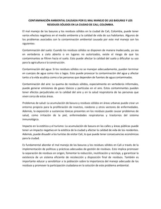 CONTAMINACIÓN AMBIENTAL CAUSADA POR EL MAL MANEJO DE LAS BASURAS Y LOS
RESIDUOS SÓLIDOS EN LA CIUDAD DE CALI, COLOMBIA.
El mal manejo de las basuras y los residuos sólidos en la ciudad de Cali, Colombia, puede tener
varios efectos negativos en el medio ambiente y la calidad de vida de sus habitantes. Algunos de
los problemas asociados con la contaminación ambiental causada por este mal manejo son los
siguientes:
Contaminación del suelo: Cuando los residuos sólidos se disponen de manera inadecuada, ya sea
en vertederos a cielo abierto o en lugares no autorizados, existe el riesgo de que los
contaminantes se filtren hacia el suelo. Esto puede afectar la calidad del suelo y dificultar su uso
para la agricultura o la construcción.
Contaminación del agua: Si los residuos sólidos no se manejan adecuadamente, pueden terminar
en cuerpos de agua como ríos o lagos. Esto puede provocar la contaminación del agua y afectar
tanto a la vida acuática como a las personas que dependen de fuentes de agua contaminadas.
Contaminación del aire: La quema de residuos sólidos, especialmente en vertederos informales,
puede generar emisiones de gases tóxicos y partículas en el aire. Estos contaminantes pueden
tener efectos perjudiciales en la calidad del aire y en la salud respiratoria de las personas que
viven cerca de estas áreas.
Problemas de salud: La acumulación de basura y residuos sólidos en áreas urbanas puede crear un
entorno propicio para la proliferación de insectos, roedores y otros vectores de enfermedades.
Además, la exposición a sustancias tóxicas presentes en los residuos puede causar problemas de
salud, como irritación de la piel, enfermedades respiratorias y trastornos del sistema
inmunológico.
Impacto en la estética y el turismo: La acumulación de basura en las calles y áreas públicas puede
tener un impacto negativo en la estética de la ciudad y afectar la calidad de vida de los residentes.
Además, puede disuadir a los turistas de visitar Cali, lo que puede tener consecuencias económicas
para la ciudad.
Es fundamental abordar el mal manejo de las basuras y los residuos sólidos en Cali a través de la
implementación de políticas y prácticas adecuadas de gestión de residuos. Esto implica promover
la separación de residuos en origen, fomentar la reducción, reutilización y reciclaje, y garantizar la
existencia de un sistema eficiente de recolección y disposición final de residuos. También es
importante educar y sensibilizar a la población sobre la importancia del manejo adecuado de los
residuos y promover la participación ciudadana en la solución de este problema ambiental.
 