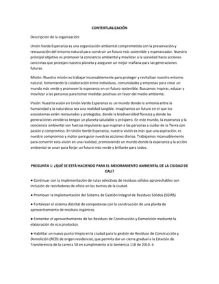 CONTEXTUALIZACIÓN
Descripción de la organización:
Unión Verde Esperanza es una organización ambiental comprometida con la preservación y
restauración del entorno natural para construir un futuro más sostenible y esperanzador. Nuestro
principal objetivo es promover la conciencia ambiental y movilizar a la sociedad hacia acciones
concretas que protejan nuestro planeta y aseguren un mejor mañana para las generaciones
futuras.
Misión: Nuestra misión es trabajar incansablemente para proteger y revitalizar nuestro entorno
natural, fomentando la colaboración entre individuos, comunidades y empresas para crear un
mundo más verde y promover la esperanza en un futuro sostenible. Buscamos inspirar, educar y
movilizar a las personas para tomar medidas positivas en favor del medio ambiente.
Visión: Nuestra visión en Unión Verde Esperanza es un mundo donde la armonía entre la
humanidad y la naturaleza sea una realidad tangible. Imaginamos un futuro en el que los
ecosistemas estén restaurados y protegidos, donde la biodiversidad florezca y donde las
generaciones venideras tengan un planeta saludable y próspero. En este mundo, la esperanza y la
conciencia ambiental son fuerzas impulsoras que inspiran a las personas a cuidar de la Tierra con
pasión y compromiso. En Unión Verde Esperanza, nuestra visión es más que una aspiración; es
nuestro compromiso y motor para guiar nuestras acciones diarias. Trabajamos incansablemente
para convertir esta visión en una realidad, promoviendo un mundo donde la esperanza y la acción
ambiental se unan para forjar un futuro más verde y brillante para todos.
PREGUNTA 1: ¿QUÉ SE ESTÁ HACIENDO PARA EL MEJORAMIENTO AMBIENTAL DE LA CIUDAD DE
CALI?
● Continuar con la implementación de rutas selectivas de residuos sólidos aprovechables con
inclusión de recicladores de oficio en los barrios de la ciudad.
● Promover la implementación del Sistema de Gestión Integral de Residuos Sólidos (SGIRS)
● Fortalecer el sistema distrital de composteras con la construcción de una planta de
aprovechamiento de residuos orgánicos
● Fomentar el aprovechamiento de los Residuos de Construcción y Demolición mediante la
elaboración de eco productos
● Habilitar un nuevo punto limpio en la ciudad para la gestión de Residuos de Construcción y
Demolición (RCD) de origen residencial, que permita dar un cierre gradual a la Estación de
Transferencia de la carrera 50 en cumplimiento a la Sentencia 118 de 2010. 4.
 