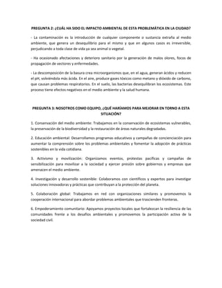 PREGUNTA 2: ¿CUÁL HA SIDO EL IMPACTO AMBIENTAL DE ESTA PROBLEMÁTICA EN LA CIUDAD?
- La contaminación es la introducción de cualquier componente o sustancia extraña al medio
ambiente, que genera un desequilibrio para el mismo y que en algunos casos es irreversible,
perjudicando a toda clase de vida ya sea animal o vegetal.
- Ha ocasionado afectaciones y deterioro sanitario por la generación de malos olores, focos de
propagación de vectores y enfermedades.
- La descomposición de la basura crea microorganismos que, en el agua, generan ácidos y reducen
el pH, volviéndola más ácida. En el aire, produce gases tóxicos como metano y dióxido de carbono,
que causan problemas respiratorios. En el suelo, las bacterias desequilibran los ecosistemas. Este
proceso tiene efectos negativos en el medio ambiente y la salud humana.
PREGUNTA 3: NOSOTROS COMO EQUIPO, ¿QUÉ HARÍAMOS PARA MEJORAR EN TORNO A ESTA
SITUACIÓN?
1. Conservación del medio ambiente: Trabajamos en la conservación de ecosistemas vulnerables,
la preservación de la biodiversidad y la restauración de áreas naturales degradadas.
2. Educación ambiental: Desarrollamos programas educativos y campañas de concienciación para
aumentar la comprensión sobre los problemas ambientales y fomentar la adopción de prácticas
sostenibles en la vida cotidiana.
3. Activismo y movilización: Organizamos eventos, protestas pacíficas y campañas de
sensibilización para movilizar a la sociedad y ejercer presión sobre gobiernos y empresas que
amenacen el medio ambiente.
4. Investigación y desarrollo sostenible: Colaboramos con científicos y expertos para investigar
soluciones innovadoras y prácticas que contribuyan a la protección del planeta.
5. Colaboración global: Trabajamos en red con organizaciones similares y promovemos la
cooperación internacional para abordar problemas ambientales que trascienden fronteras.
6. Empoderamiento comunitario: Apoyamos proyectos locales que fortalezcan la resiliencia de las
comunidades frente a los desafíos ambientales y promovemos la participación activa de la
sociedad civil.
 