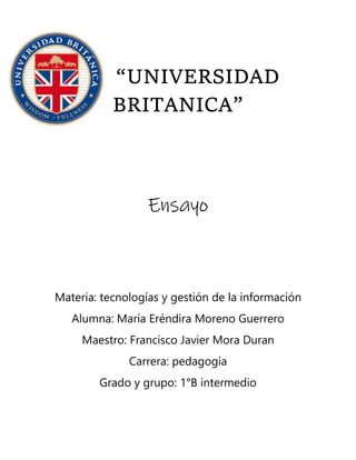 “UNIVERSIDAD
BRITANICA”
Ensayo
Materia: tecnologías y gestión de la información
Alumna: María Eréndira Moreno Guerrero
Maestro: Francisco Javier Mora Duran
Carrera: pedagogía
Grado y grupo: 1°B intermedio
 