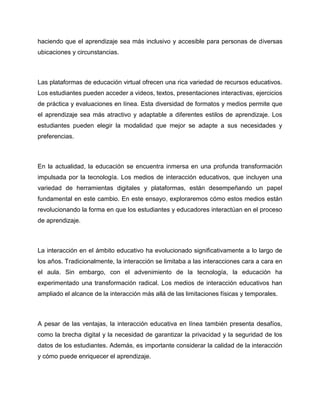 haciendo que el aprendizaje sea más inclusivo y accesible para personas de diversas
ubicaciones y circunstancias.
Las plataformas de educación virtual ofrecen una rica variedad de recursos educativos.
Los estudiantes pueden acceder a videos, textos, presentaciones interactivas, ejercicios
de práctica y evaluaciones en línea. Esta diversidad de formatos y medios permite que
el aprendizaje sea más atractivo y adaptable a diferentes estilos de aprendizaje. Los
estudiantes pueden elegir la modalidad que mejor se adapte a sus necesidades y
preferencias.
En la actualidad, la educación se encuentra inmersa en una profunda transformación
impulsada por la tecnología. Los medios de interacción educativos, que incluyen una
variedad de herramientas digitales y plataformas, están desempeñando un papel
fundamental en este cambio. En este ensayo, exploraremos cómo estos medios están
revolucionando la forma en que los estudiantes y educadores interactúan en el proceso
de aprendizaje.
La interacción en el ámbito educativo ha evolucionado significativamente a lo largo de
los años. Tradicionalmente, la interacción se limitaba a las interacciones cara a cara en
el aula. Sin embargo, con el advenimiento de la tecnología, la educación ha
experimentado una transformación radical. Los medios de interacción educativos han
ampliado el alcance de la interacción más allá de las limitaciones físicas y temporales.
A pesar de las ventajas, la interacción educativa en línea también presenta desafíos,
como la brecha digital y la necesidad de garantizar la privacidad y la seguridad de los
datos de los estudiantes. Además, es importante considerar la calidad de la interacción
y cómo puede enriquecer el aprendizaje.
 
