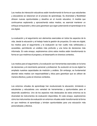 Los medios de interacción educativos están transformando la forma en que estudiantes
y educadores se relacionan en el proceso de aprendizaje. Su diversidad y flexibilidad
ofrecen nuevas oportunidades y desafíos en el mundo educativo. A medida que
continuamos explorando y aprovechando estos medios, es esencial mantener un
enfoque enriquecedor y ético para garantizar que sigan potenciando el aprendizaje en la
era digital.
La evaluación y el seguimiento son elementos esenciales en todos los aspectos de la
vida, desde la educación y el trabajo hasta la gestión de proyectos. En esta era digital,
los medios para el seguimiento y la evaluación se han vuelto más sofisticados y
accesibles, permitiendo un análisis más profundo y una toma de decisiones más
informada. En este ensayo, exploraremos cómo estos medios están transformando la
forma en que medimos el progreso y el desempeño en diversos contextos.
Los medios para el seguimiento y la evaluación son herramientas esenciales en la toma
de decisiones y el crecimiento personal y profesional. Su evolución en la era digital ha
ampliado nuestras capacidades de medición y análisis. Sin embargo, es fundamental
abordar estos medios con responsabilidad y ética para garantizar que se utilicen de
manera efectiva y justa en diversos contextos.
Los entornos virtuales de aprendizaje han revolucionado la educación, brindando a
estudiantes y educadores una variedad de herramientas y oportunidades para el
desarrollo académico. Uno de los aspectos más destacados de estos entornos es la
diversidad de instrumentos de evaluación disponibles. En este ensayo, exploraremos
cómo los instrumentos de evaluación en entornos virtuales están transformando la forma
en que medimos el aprendizaje y brindan oportunidades para una educación más
personalizada y efectiva.
 