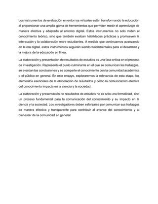Los instrumentos de evaluación en entornos virtuales están transformando la educación
al proporcionar una amplia gama de herramientas que permiten medir el aprendizaje de
manera efectiva y adaptada al entorno digital. Estos instrumentos no solo miden el
conocimiento teórico, sino que también evalúan habilidades prácticas y promueven la
interacción y la colaboración entre estudiantes. A medida que continuamos avanzando
en la era digital, estos instrumentos seguirán siendo fundamentales para el desarrollo y
la mejora de la educación en línea.
La elaboración y presentación de resultados de estudios es una fase crítica en el proceso
de investigación. Representa el punto culminante en el que se comunican los hallazgos,
se evalúan las conclusiones y se comparte el conocimiento con la comunidad académica
o el público en general. En este ensayo, exploraremos la relevancia de esta etapa, los
elementos esenciales de la elaboración de resultados y cómo la comunicación efectiva
del conocimiento impacta en la ciencia y la sociedad.
La elaboración y presentación de resultados de estudios no es solo una formalidad, sino
un proceso fundamental para la comunicación del conocimiento y su impacto en la
ciencia y la sociedad. Los investigadores deben esforzarse por comunicar sus hallazgos
de manera efectiva y transparente para contribuir al avance del conocimiento y al
bienestar de la comunidad en general.
 