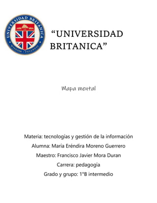 “UNIVERSIDAD
BRITANICA”
Mapa mental
Materia: tecnologías y gestión de la información
Alumna: María Eréndira Moreno Guerrero
Maestro: Francisco Javier Mora Duran
Carrera: pedagogía
Grado y grupo: 1°B intermedio
 