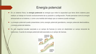 Energía potencial
 En un sistema físico, la energía potencial es energía que mide la capacidad que tiene dicho sistema para
realizar un trabajo en función exclusivamente de su posición o configuración. Puede pensarse como la energía
almacenada en el sistema, o como una medida del trabajo que un sistema puede entregar.
 La energía potencial puede presentarse como energía potencial gravitatoria, energía potencial electrostática,
y energía potencial elástica.
 Es una magnitud escalar asociada a un campo de fuerzas (o como en elasticidad un campo tensorial de
tensiones). Cuando la energía potencial está asociada a un campo de fuerzas.
 