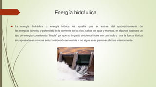 Energía hidráulica
 La energía hidráulica o energía hídrica es aquella que se extrae del aprovechamiento de
las energías (cinética y potencial) de la corriente de los ríos, saltos de agua y mareas, en algunos casos es un
tipo de energía considerada “limpia” por que su impacto ambiental suele ser casi nulo y usa la fuerza hídrica
sin represarla en otros es solo considerada renovable si no sigue esas premisas dichas anteriormente.
 