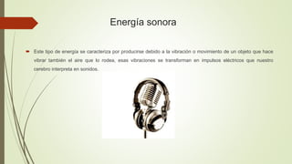 Energía sonora
 Este tipo de energía se caracteriza por producirse debido a la vibración o movimiento de un objeto que hace
vibrar también el aire que lo rodea, esas vibraciones se transforman en impulsos eléctricos que nuestro
cerebro interpreta en sonidos.
 