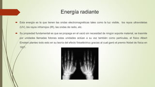 Energía radiante
 Esta energía es la que tienen las ondas electromagnéticas tales como la luz visible, los rayos ultravioletas
(UV), los rayos infrarrojos (IR), las ondas de radio, etc.
 Su propiedad fundamental es que se propaga en el vació sin necesidad de ningún soporte material, se trasmite
por unidades llamadas fotones estas unidades actúan a su vez también como partículas, el físico Albert
Einstein planteo todo esto en su teoría del efecto fotoeléctrico gracias al cual ganó el premio Nobel de física en
1921.
 