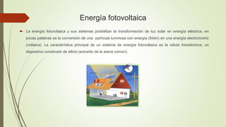 Energía fotovoltaica
 La energía fotovoltaica y sus sistemas posibilitan la transformación de luz solar en energía eléctrica, en
pocas palabras es la conversión de una partícula luminosa con energía (fotón) en una energía electromotriz
(voltaica). La característica principal de un sistema de energía fotovoltaica es la célula fotoeléctrica, un
dispositivo construido de silicio (extraído de la arena común).
 