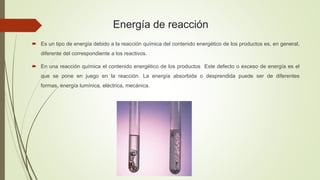 Energía de reacción
 Es un tipo de energía debido a la reacción química del contenido energético de los productos es, en general,
diferente del correspondiente a los reactivos.
 En una reacción química el contenido energético de los productos Este defecto o exceso de energía es el
que se pone en juego en la reacción. La energía absorbida o desprendida puede ser de diferentes
formas, energía lumínica, eléctrica, mecánica.
 
