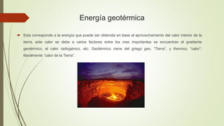 Energía geotérmica
 Esta corresponde a la energía que puede ser obtenida en base al aprovechamiento del calor interior de la
tierra, este calor se debe a varios factores entre los mas importantes se encuentran el gradiente
geotérmico, el calor radiogénico, etc. Geotérmico viene del griego geo, “Tierra”, y thermos, “calor”;
literalmente “calor de la Tierra”.
 