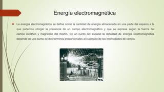 Energía electromagnética
 La energía electromagnética se define como la cantidad de energía almacenada en una parte del espacio a la
que podemos otorgar la presencia de un campo electromagnético y que se expresa según la fuerza del
campo eléctrico y magnético del mismo. En un punto del espacio la densidad de energía electromagnética
depende de una suma de dos términos proporcionales al cuadrado de las intensidades de campo.
 