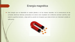 Energía magnética
 Esta energía que se desarrolla en nuestro planeta o en los imanes naturales. es la consecuencia de las
corrientes eléctricas telúricas producidas en la tierra como resultado de la diferente actividad calorífica solar
sobre la superficie terrestre, y deja sentir su acción en el espacio que rodea la tierra con intensidad variable en
cada punto.
 