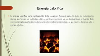 Energía calorífica
 La energía calorífica es la manifestación de la energía en forma de calor. En todos los materiales los
átomos que forman sus moléculas están en continuo movimiento ya sea trasladándose o vibrando. Este
movimiento implica que los átomos tienen una determinada energía cinética a la que nosotros llamamos calor o
energía calorífica.
 
