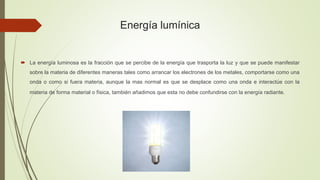 Energía lumínica
 La energía luminosa es la fracción que se percibe de la energía que trasporta la luz y que se puede manifestar
sobre la materia de diferentes maneras tales como arrancar los electrones de los metales, comportarse como una
onda o como si fuera materia, aunque la mas normal es que se desplace como una onda e interactúe con la
materia de forma material o física, también añadimos que esta no debe confundirse con la energía radiante.
 