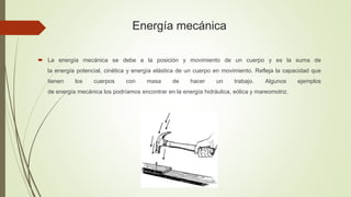 Energía mecánica
 La energía mecánica se debe a la posición y movimiento de un cuerpo y es la suma de
la energía potencial, cinética y energía elástica de un cuerpo en movimiento. Refleja la capacidad que
tienen los cuerpos con masa de hacer un trabajo. Algunos ejemplos
de energía mecánica los podríamos encontrar en la energía hidráulica, eólica y mareomotriz.
 