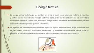Energía térmica
 La energía térmica es la fuerza que se libera en forma de calor, puede obtenerse mediante la naturaleza
y también del sol mediante una reacción exotérmica como podría ser la combustión de los combustibles,
reacciones nucleares de fusión o fisión, mediante la energía eléctrica por el efecto denominado Joule o por ultimo
como residuo de otros procesos químicos o mecánicos.
 La obtención de esta energía térmica también implica un impacto ambiental debido a que en la combustión
se libera dióxido de carbono (comúnmente llamado CO2 ) y emisiones contaminantes de distinta índole, por
ejemplo la tecnología actual en energía nuclear da residuos radiactivos que deben ser controlados.
 
