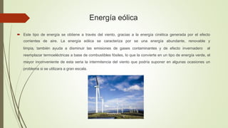 Energía eólica
 Este tipo de energía se obtiene a través del viento, gracias a la energía cinética generada por el efecto
corrientes de aire. La energía eólica se caracteriza por se una energía abundante, renovable y
limpia, también ayuda a disminuir las emisiones de gases contaminantes y de efecto invernadero al
reemplazar termoeléctricas a base de combustibles fósiles, lo que la convierte en un tipo de energía verde, el
mayor inconveniente de esta seria la intermitencia del viento que podría suponer en algunas ocasiones un
problema si se utilizara a gran escala.
 