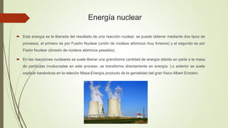 Energía nuclear
 Esta energía es la liberada del resultado de una reacción nuclear, se puede obtener mediante dos tipos de
procesos, el primero es por Fusión Nuclear (unión de núcleos atómicos muy livianos) y el segundo es por
Fisión Nuclear (división de núcleos atómicos pesados).
 En las reacciones nucleares se suele liberar una grandísima cantidad de energía debido en parte a la masa
de partículas involucradas en este proceso, se transforma directamente en energía. Lo anterior se suele
explicar basándose en la relación Masa-Energía producto de la genialidad del gran físico Albert Einstein.
 