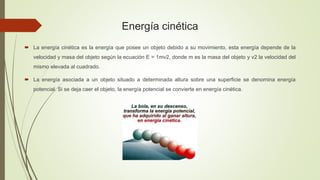 Energía cinética
 La energía cinética es la energía que posee un objeto debido a su movimiento, esta energía depende de la
velocidad y masa del objeto según la ecuación E = 1mv2, donde m es la masa del objeto y v2 la velocidad del
mismo elevada al cuadrado.
 La energía asociada a un objeto situado a determinada altura sobre una superficie se denomina energía
potencial. Si se deja caer el objeto, la energía potencial se convierte en energía cinética.
 