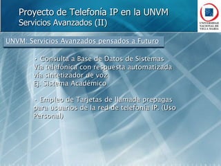 Proyecto de Telefonía IP en la UNVMDefinición de ObjetivosPlan de Discado Único para todas las sedesAmpliar la capacidad de internos o usuarios sin limites *Eliminar la congestión de llamadas entre sedesAhorro de costos en las comunicacionesReducción de los costos fijos de líneas de PSTN ociosasEncaminamiento de llamadas hacia sedes distantes a través de InternetEncaminamiento de llamadas hacia la red de Telefonía Móvil GSM CorporativaUso de proveedores de voip para llamadas internacionales a través de InternetAhorro en infraestructurasRed única para voz y datosAhorro en los costos de operación Fácil Mantenimiento y administración al ser una red única para voz y datoMovilidad de Internos  (sin recableado ni programación)Brindar Servicios avanzados Correo de Voz, Fax Integrado, llamada Web, Información sobre llamadas