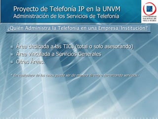 Proyecto de Telefonía IP en la UNVMAdministración de los Servicios de Telefonía¿Quién Administra la Telefonía en una Empresa/Institución?Área dedicada a las TICs (total o solo asesorando)Área vinculada a Servicios GeneralesOtras Áreas.* En cualquiera de los casos puede ser de manera directa o tercerizando servicios.-
