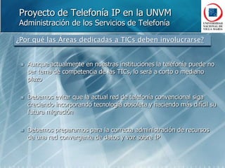 Proyecto de Telefonía IP en la UNVMAdministración de los Servicios de Telefonía¿Por qué las Áreas dedicadas a TICs deben involucrarse?Aunque actualmente en nuestras instituciones la telefonía puede no ser tema de competencia de las TICs, lo será a corto o mediano plazoDebemos evitar que la actual red de telefonía convencional siga creciendo incorporando tecnología obsoleta y haciendo más difícil su futura migraciónDebemos prepararnos para la correcta administración de recursos de una red convergente de datos y voz sobre IP