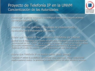 Proyecto de Telefonía IP en la UNVMConcientización de las AutoridadesReplantear el actual escenario tecnológico donde las comunicaciones convergen hacia las TICsAsesorar sobre las ventajas y dificultades de implementación y 	concientizar de la importancia del cambioAclarar que Telefonía IP no es sinónimo de Telefonía por InternetExplicar que lo importante es la amplia difusión que actualmente posee la arquitectura  y el protocolo de red  TCP/IP  que se emplea  en Internet  dentro de las redes de datos de nuestras instituciones . Precisamente esto es lo que favorece el acceso de la Telefonía IP a todos los sectores ya que se distribuye en este tipo de redes.Aclarar que Telefonía IP no implica hablar gratis siempreTelefonía IP brinda la posibilidad de contratar otras empresas.  Mayor competencia  implica menores costos. La gratuidad se obtiene a través de otros vínculos y accesos .