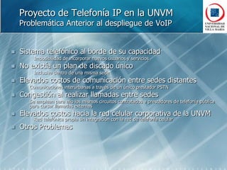 Proyecto de Telefonía IP en la UNVMProblemática Anterior al despliegue de VoIPSistema telefónico al borde de su capacidad		Imposibilidad de incorporar nuevos usuarios y serviciosNo existía un plan de discado único		Inclusive dentro de una misma sedeElevados costos de comunicación entre sedes distantes	Comunicaciones interurbanas a través de un único prestador PSTNCongestión al realizar llamadas entre sedesSe emplean para ello los mismos circuitos contratados a prestadores de telefonía pública para cursar llamadas externasElevados costos hacia la red celular corporativa de la UNVM		Red telefónica propia sin integración con la red de telefonía celularOtros Problemas
