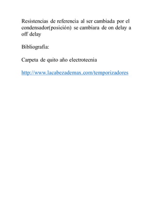 Resistencias de referencia al ser cambiada por el
condensador(posición) se cambiara de on delay a
off delay
Bibliografía:
Carpeta de quito año electrotecnia
http://www.lacabezademax.com/temporizadores
 