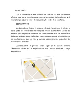 RESULTADOS:
Con la realización de este proyecto se obtendrá un aula de cómputo
eficiente para que el docente pueda mejora el aprendizaje de los alumnos y al
mismo tiempo reducir el tiempo de instrucción y los costos de la enseñanza.
DESTINATARIOS:
Los destinatarios directos de este proyecto serán los alumnos de primero a
sexto grado, así como el docente encargado del aula quienes harán uso de los
recursos para mejorar la calidad de las clases mientras que los destinatarios
indirectos serán los padres de familia y los docentes de base de la institución que
se beneficiaran de que sus hijos y alumnos respectivamente, aprovechen de
manera eficaz las clases.
LOCALIZACION: el proyecto tendrá lugar en la escuela primaria
“Revolución” ubicada en Cd. Ixtepec Oaxaca, Calz. Joaquin Amaro #4, Código
Postal 70110
 