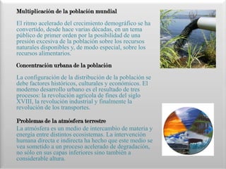Multiplicación de la población mundial
El ritmo acelerado del crecimiento demográfico se ha
convertido, desde hace varias décadas, en un tema
público de primer orden por la posibilidad de una
presión excesiva de la población sobre los recursos
naturales disponibles y, de modo especial, sobre los
recursos alimentarios.
Concentración urbana de la población
La configuración de la distribución de la población se
debe factores históricos, culturales y económicos. El
moderno desarrollo urbano es el resultado de tres
procesos: la revolución agrícola de fines del siglo
XVIII, la revolución industrial y finalmente la
revolución de los transportes.

Problemas de la atmósfera terrestre
La atmósfera es un medio de intercambio de materia y
energía entre distintos ecosistemas. La intervención
humana directa e indirecta ha hecho que este medio se
vea sometido a un proceso acelerado de degradación,
no sólo en sus capas inferiores sino también a
considerable altura.
 