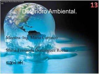 Domínguez Rocha María Fernanda
101




                           Deterioro Ambiental.



      Maestra. Ing. María Carrasco

      María Fernanda Domínguez Rocha

      Salón 101.
 