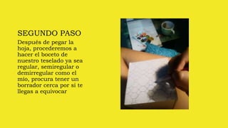 SEGUNDO PASO
Después de pegar la
hoja, procederemos a
hacer el boceto de
nuestro teselado ya sea
regular, semiregular o
demirregular como el
mío, procura tener un
borrador cerca por si te
llegas a equivocar
 