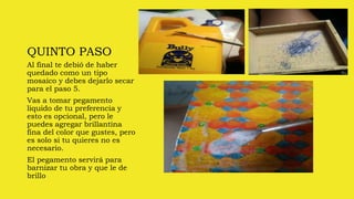 QUINTO PASO
Al final te debió de haber
quedado como un tipo
mosaico y debes dejarlo secar
para el paso 5.
Vas a tomar pegamento
liquido de tu preferencia y
esto es opcional, pero le
puedes agregar brillantina
fina del color que gustes, pero
es solo si tu quieres no es
necesario.
El pegamento servirá para
barnizar tu obra y que le de
brillo
 
