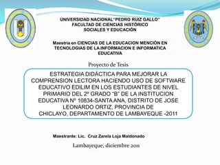 UNIVERSIDAD NACIONAL“PEDRO RUIZ GALLO”
              FACULTAD DE CIENCIAS HISTÓRICO
                  SOCIALES Y EDUCACIÓN


      Maestría en CIENCIAS DE LA EDUCACION MENCIÓN EN
      TECNOLOGIAS DE LA INFORMACION E INFORMATICA
                          EDUCATIVA

                      Proyecto de Tesis
     ESTRATEGIA DIDÁCTICA PARA MEJORAR LA
COMPRENSION LECTORA HACIENDO USO DE SOFTWARE
  EDUCATIVO EDILIM EN LOS ESTUDIANTES DE NIVEL
   PRIMARIO DEL 2º GRADO “B” DE LA INSTITUCION
  EDUCATIVA Nº 10834-SANTA ANA, DISTRITO DE JOSE
         LEONARDO ORTIZ, PROVINCIA DE
  CHICLAYO, DEPARTAMENTO DE LAMBAYEQUE -2011



      Maestrante: Lic. Cruz Zarela Loja Maldonado

               Lambayeque, diciembre 2011
 