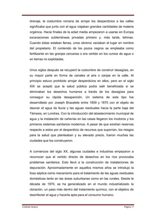 drenaje, la costumbre romana de arrojar los desperdicios a las calles
       significaba que junto con el agua viajaban grandes cantidades de materia
       orgánica. Hacia finales de la edad media empezaron a usarse en Europa
       excavaciones subterráneas privadas primero y, más tarde, letrinas.
       Cuando éstas estaban llenas, unos obreros vaciaban el lugar en nombre
       del propietario. El contenido de los pozos negros se empleaba como
       fertilizante en las granjas cercanas o era vertido en los cursos de agua o
       en tierras no explotadas.


       Unos siglos después se recuperó la costumbre de construir desagües, en
       su mayor parte en forma de canales al aire o zanjas en la calle. Al
       principio estuvo prohibido arrojar desperdicios en ellos, pero en el siglo
       XIX se aceptó que la salud pública podía salir beneficiada si se
       eliminaban los desechos humanos a través de los desagües para
       conseguir su rápida desaparición. Un sistema de este tipo fue
       desarrollado por Joseph Brazalete entre 1859 y 1875 con el objeto de
       desviar el agua de lluvia y las aguas residuales hacia la parte baja del
       Támesis, en Londres. Con la introducción del abastecimiento municipal de
       agua y la instalación de cañerías en las casas llegaron los inodoros y los
       primeros sistemas sanitarios modernos. A pesar de que existían reservas
       respecto a estos por el desperdicio de recursos que suponían, los riesgos
       para la salud que planteaban y su elevado precio, fueron muchas las
       ciudades que los construyeron.


       A comienzos del siglo XX, algunas ciudades e industrias empezaron a
       reconocer que el vertido directo de desechos en los ríos provocaba
       problemas sanitarios. Esto llevó a la construcción de instalaciones de
       depuración. Aproximadamente en aquellos mismos años se introdujo la
       fosa séptica como mecanismo para el tratamiento de las aguas residuales
       domésticas tanto en las áreas suburbanas como en las rurales. Desde la
       década de 1970, se ha generalizado en el mundo industrializado la
       cloración, un paso más dentro del tratamiento químico, con el objetivo de
       desinfectar el agua y hacerla apta para el consumo humano.


Cristhian Guerra                                                          Página 11
 