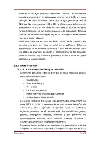 En el sector de agua potable y saneamiento del Perú, se han logrado
       importantes avances en las últimas dos décadas del siglo XX y primera
       del siglo XXI, como el aumento del acceso de agua potable del 30% al
       62% ocurrido entre los años 1980 al 2004 y el incremento del acceso de
       saneamiento del 9% al 30% entre los años 1985 al 2004 en las áreas
       rurales.3 Asimismo, se han logrado avances en la desinfección del agua
       potable y el tratamiento de aguas negras. Sin embargo, quedan muchos
       retos en el sector, tal como:
       Insuficiente cobertura de servicios; Mala calidad de la prestación de
       servicios que pone en riesgo la salud de la población; Deficiente
       sostenibilidad de los sistemas construidos; Tarifas que no permiten cubrir
       los costos de inversión, operación y mantenimiento de los servicios;
       Debilidad institucional y financiera; y Recursos humanos en exceso, poco
       calificados y con alta rotación.


2.2.2. MARCO TEÓRICO
     2.2.2.1. Características de las aguas residuales
         En términos generales podemos decir que las aguas residuales poseen
         las siguientescaracterísticas:
                   Líquido turbio
                   Color amarillo a gris
                   Olor séptico
                   Partículas suspendidas
                   Heces, residuos vegetales, papel, plástico
                   Flujo en la alcantarilla: variable
         Las aguas residuales domésticas están conformadas principalmente de
         agua (99.9 %) juntocon concentraciones relativamente pequeñas de
         sólidos suspendidos orgánicos einorgánicos. Entre las sustancias
         orgánicas presentes en el desagüe están los carbohidratos,grasas,
         jabones,      detergentes     sintéticos,   proteínas   y   sus   productos   de
         descomposición, asícomo varios químicos orgánicos sintéticos y
         naturales provenientes de los procesosindustriales.
         Los contaminantes en las aguas residuales son generalmente mezclas
         complejas decompuestos orgánicos e inorgánicos originados de flujos
Cristhian Guerra                                                                  Página 12
 