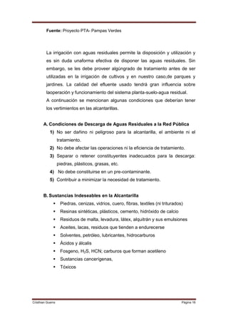 Fuente: Proyecto PTA- Pampas Verdes




         La irrigación con aguas residuales permite la disposición y utilización y
         es sin duda unaforma efectiva de disponer las aguas residuales. Sin
         embargo, se les debe proveer algúngrado de tratamiento antes de ser
         utilizadas en la irrigación de cultivos y en nuestro caso,de parques y
         jardines. La calidad del efluente usado tendrá gran influencia sobre
         laoperación y funcionamiento del sistema planta-suelo-agua residual.
         A continuación se mencionan algunas condiciones que deberían tener
         los vertimientos en las alcantarillas.


       A. Condiciones de Descarga de Aguas Residuales a la Red Pública
            1) No ser dañino ni peligroso para la alcantarilla, el ambiente ni el
                   tratamiento.
            2) No debe afectar las operaciones ni la eficiencia de tratamiento.
            3) Separar o retener constituyentes inadecuados para la descarga:
                   piedras, plásticos, grasas, etc.
            4) No debe constituirse en un pre-contaminante.
            5) Contribuir a minimizar la necesidad de tratamiento.


       B. Sustancias Indeseables en la Alcantarilla
                   Piedras, cenizas, vidrios, cuero, fibras, textiles (ni triturados)
                   Resinas sintéticas, plásticos, cemento, hidróxido de calcio
                   Residuos de malta, levadura, látex, alquitrán y sus emulsiones
                   Aceites, lacas, residuos que tienden a endurecerse
                   Solventes, petróleo, lubricantes, hidrocarburos
                   Ácidos y álcalis
                   Fosgeno, H2S, HCN; carburos que forman acetileno
                   Sustancias cancerígenas,
                   Tóxicos




Cristhian Guerra                                                                     Página 16
 