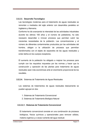 2.2.2.3. Desarrollo Tecnológico
         Las tecnologías modernas para el tratamiento de aguas residuales se
         remontan a mediados del siglo anterior con desarrollos paralelos en
         Inglaterra y Alemania.
         Conforme ha ido avanzando la intensidad de las actividades industriales
         durante los últimos 100 años y el número de pobladores, ha sido
         necesario desarrollar o innovar procesos que permitan cubrir las
         crecientes necesidades de la población. Las concentraciones y el
         número de diferentes contaminantes producidos por las actividades del
         hombre,     obligan   a   la   utilización   de   procesos   que   permitían
         transformarlos con el objeto de separarlos de las aguas residuales y
         evitar daños en los cuerpos receptores.


         El aumento de la población ha obligado a mejorar los procesos para
         cumplir con los requisitos impuestos por las normas y hacer que la
         construcción y operación de las plantas para tratamiento de aguas
         residuales sean más económicas ante el crecimiento proporcional de los
         caudales.


     2.2.2.4. Sistemas de Tratamiento de Aguas Residuales


         Los sistemas de tratamientos de aguas residuales básicamente se
         pueden agrupar en dos:


               1. Sistemas de Tratamiento Convencional
               2. Sistemas de Tratamiento Biológico Natural


       2.2.2.4.1. Sistemas de Tratamiento Convencional


           El tratamiento convencional consiste en una combinación de procesos
           biológicos, físicos químicos y operacionales para remover sólidos,
           materia orgánica y a veces nutriente del agua residual.
Cristhian Guerra                                                              Página 17
 