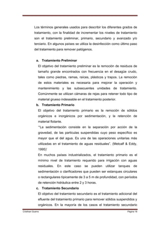 Los términos generales usados para describir los diferentes grados de
           tratamiento, con la finalidad de incrementar los niveles de tratamiento
           son el tratamiento preliminar, primario, secundario y avanzado y/o
           terciario. En algunos países se utiliza la desinfección como último paso
           del tratamiento para remover patógenos.


             a. Tratamiento Preliminar
               El objetivo del tratamiento preliminar es la remoción de residuos de
               tamaño grande encontrados con frecuencia en el desagüe crudo,
               tales como piedras, ramas, raíces, plásticos y trapos. La remoción
               de estos materiales es necesaria para mejorar la operación y
               mantenimiento y las subsecuentes unidades de tratamiento.
               Comúnmente se utilizan cámaras de rejas para retener todo tipo de
               material grueso indeseable en el tratamiento posterior.
             b. Tratamiento Primario
               El objetivo del tratamiento primario es la remoción de sólidos
               orgánicos e inorgánicos por sedimentación, y la retención de
               material flotante.
               „“La sedimentación consiste en la separación por acción de la
               gravedad, de las partículas suspendidas cuyo peso específico es
               mayor que el del agua. Es una de las operaciones unitarias más
               utilizadas en el tratamiento de aguas residuales”. (Metcalf & Eddy,
               1995)‟
               En muchos países industrializados, el tratamiento primario es el
               mínimo nivel de tratamiento requerido para irrigación con aguas
               residuales.   En     este   caso   se   pueden   utilizar   tanques   de
               sedimentación o clarificadores que pueden ser estanques circulares
               o rectangulares típicamente de 3 a 5 m de profundidad, con períodos
               de retención hidráulica entre 2 y 3 horas.
             c. Tratamiento Secundario
               El objetivo del tratamiento secundario es el tratamiento adicional del
               efluente del tratamiento primario para remover sólidos suspendidos y
               orgánicos. En la mayoría de los casos el tratamiento secundario
Cristhian Guerra                                                                Página 18
 