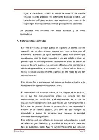 sigue al tratamiento primario e incluye la remoción de materia
               orgánica usando procesos de tratamiento biológico aerobio. Los
               tratamientos biológicos aerobios son ejecutados en presencia de
               oxígeno por microorganismos aerobios (principalmente bacterias).


         Los procesos más utilizados son: lodos activados y los filtros
         percoladores.


    1. Sistema de lodos activados


           En 1883, Sir Thomas Bowden pública en Inglaterra un escrito sobre la
           operación de los denominados tanques con lodos activos para el
           tratamiento “avanzado” de aguas residuales. Estos eran tanques que
           operaban por lotes de aguas residuales y, una vez tratada el agua, se
           permitía que los microorganismos sedimentaran antes de extraer el
           agua por la parte superior. La operación obligaba a los operadores a
           desviar el agua residual de un tanque a otro conforme se iban llenando,
           lo cual resultaba un procedimiento engorroso de alto riesgo de fallo por
           causas humanas.


           Esta técnica fue la predecesora del sistema de Lodos activados y de
           los reactores de operación discontinuo. (SBR)


           El sistema de lodos activados consta de dos tanques, el de aeración,
           en el que los microorganismos entran en contacto con los
           contaminantes por transformar, y el sedimentador, en el cual se
           separan los microorganismos del agua tratada. Los microorganismos o
           lodos que se generan durante el proceso deben ser separados y
           tratados en un sistema especial. Una parte del lodo biológico es
           recirculado al tanque de aereación para mantener la cantidad
           adecuada de microorganismos.
           Este sistema es el más utilizado en los países industrializados, lo cual
           se debe a su gran flexibilidad y capacidad de adaptación a diferentes
           tipos de sustancias. Desde 1923 ha sufrido innovaciones que se basan
Cristhian Guerra                                                            Página 19
 