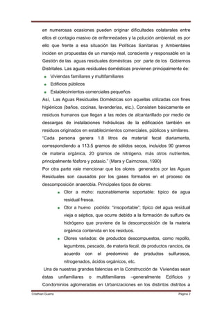 en numerosas ocasiones pueden originar dificultades colaterales entre
       ellos el contagio masivo de enfermedades y la polución ambiental; es por
       ello que frente a esa situación las Políticas Sanitarias y Ambientales
       inciden en propuestas de un manejo real, consciente y responsable en la
       Gestión de las aguas residuales domésticas por parte de los Gobiernos
       Distritales. Las aguas residuales domésticas provienen principalmente de:
             Viviendas familiares y multifamiliares
             Edificios públicos
             Establecimientos comerciales pequeños
       Así, Las Aguas Residuales Domésticas son aquellas utilizadas con fines
       higiénicos (baños, cocinas, lavanderías, etc.). Consisten básicamente en
       residuos humanos que llegan a las redes de alcantarillado por medio de
       descargas de instalaciones hidráulicas de la edificación también en
       residuos originados en establecimientos comerciales, públicos y similares.
       “Cada persona genera 1.8 litros de material fecal diariamente,
       correspondiendo a 113.5 gramos de sólidos secos, incluidos 90 gramos
       de materia orgánica, 20 gramos de nitrógeno, más otros nutrientes,
       principalmente fósforo y potasio.” (Mara y Cairncross, 1990)
       Por otra parte vale mencionar que los olores generados por las Aguas
       Residuales son causados por los gases formados en el proceso de
       descomposición anaerobia. Principales tipos de olores:
                     Olor a moho: razonablemente soportable: típico de agua
                     residual fresca.
                     Olor a huevo podrido: “insoportable”; típico del agua residual
                     vieja o séptica, que ocurre debido a la formación de sulfuro de
                     hidrógeno que proviene de la descomposición de la materia
                     orgánica contenida en los residuos.
                     Olores variados: de productos descompuestos, como repollo,
                     legumbres, pescado, de materia fecal, de productos rancios, de
                     acuerdo       con   el   predominio    de   productos    sulfurosos,
                     nitrogenados, ácidos orgánicos, etc.
        Una de nuestras grandes falencias en la Construcción de Viviendas sean
       éstas       unifamiliares    o    multifamiliares   –generalmente     Edificios   y
       Condominios aglomeradas en Urbanizaciones en los distintos distritos a
Cristhian Guerra                                                                   Página 2
 