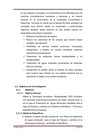 en dos aspectos principales: el conocimiento de los diferentes tipos de
           reactores (completamente mezclados y tubulares) y, de manera
           especial, en el conocimiento de la complicada microbiología y
           bioquímica. Tomando en cuenta que el sistema de lodos activados fue
           concebido para eliminar sólidos en suspensión y contaminantes
           orgánicos disueltos, desde entonces ha sido posible mejorar sus
           capacidades para lograr lo siguiente:
                       Mejorar la transferencia de oxígeno
                       Reducir los volúmenes de los tanques para ahorrar costos
                        capitales y de operación
                       Posibilidad   de    eliminar    material      carbonoso,   compuestos
                        nitrogenados. y fosfatos de manera simultánea utilizando
                        solamente microorganismos
                       Tratamiento    de      sustancias   tóxicas    biodegradables    y   no
                        biodegradables
                       Tratamiento de aguas residuales provenientes de diferentes
                        tipos de industrias.
                       Actualmente es posible utilizar el sistema de lodos activados
                        para producir agua tratada con una calidad excelente que no
                        represente un peligro a los cuerpos receptores.




 2.3. Objetivos de la Investigación
   2.3.1.              Objetivos
     2.3.1.1. Objetivo General
               Utilizar la Tecnología Innovadora            Biodegradable 100% Ecológica
               con productos bioquímicos-enzimáticos de origen nacional Dac-1 y
               Art-12 para el Tratamiento de Aguas Residuales utilizables para el
               riego de Parques y Jardines en el Distrito de Miraflores – Provincia y
               Departamento de Arequipa.
   2.3.1.2. Objetivos Específicos:
             1) Realizar un diseño sencillo y barato de una Planta de tratamiento
                       de aguas residuales para el riego de Parques y Jardines en la
                       Urbanización Salaverry del Distrito de Miraflores.
Cristhian Guerra                                                                        Página 20
 