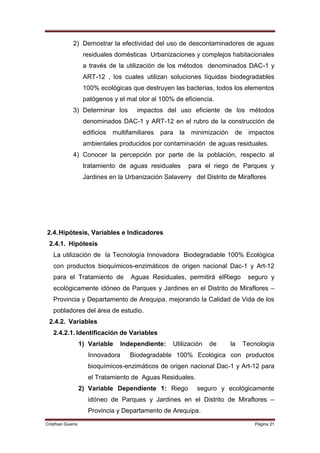 2) Demostrar la efectividad del uso de descontaminadores de aguas
                    residuales domésticas Urbanizaciones y complejos habitacionales
                    a través de la utilización de los métodos denominados DAC-1 y
                    ART-12 , los cuales utilizan soluciones líquidas biodegradables
                    100% ecológicas que destruyen las bacterias, todos los elementos
                    patógenos y el mal olor al 100% de eficiencia.
             3) Determinar los         impactos del uso eficiente de los métodos
                    denominados DAC-1 y ART-12 en el rubro de la construcción de
                    edificios multifamiliares   para   la minimización    de    impactos
                    ambientales producidos por contaminación de aguas residuales.
             4) Conocer la percepción por parte de la población, respecto al
                    tratamiento de aguas residuales      para el riego de Parques y
                    Jardines en la Urbanización Salaverry del Distrito de Miraflores




2.4. Hipótesis, Variables e Indicadores
 2.4.1. Hipótesis
   La utilización de la Tecnología Innovadora Biodegradable 100% Ecológica
   con productos bioquímicos-enzimáticos de origen nacional Dac-1 y Art-12
   para el Tratamiento de           Aguas Residuales, permitirá elRiego         seguro y
   ecológicamente idóneo de Parques y Jardines en el Distrito de Miraflores –
   Provincia y Departamento de Arequipa, mejorando la Calidad de Vida de los
   pobladores del área de estudio.
 2.4.2. Variables
   2.4.2.1. Identificación de Variables
                   1) Variable   Independiente:    Utilización   de      la    Tecnología
                      Innovadora    Biodegradable 100% Ecológica con productos
                      bioquímicos-enzimáticos de origen nacional Dac-1 y Art-12 para
                      el Tratamiento de Aguas Residuales.
                   2) Variable Dependiente 1: Riego         seguro y ecológicamente
                      idóneo de Parques y Jardines en el Distrito de Miraflores –
                      Provincia y Departamento de Arequipa.
Cristhian Guerra                                                                  Página 21
 